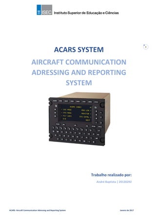 ACARS- Aircraft Communication Adressing and Reporting System Janeiro de 2017
0
ACARS SYSTEM
AIRCRAFT COMMUNICATION
ADRESSING AND REPORTING
SYSTEM
Trabalho realizado por:
André Baptista | 20120292
 