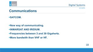 Communications
SATCOM.
New way of communicating.
INMARSAT AND IRIDIUM.
Frequencies between 3 and 30 Gigahertz.
More bandwith than VHF or HF.
ACARS
18
Digital Systems
 