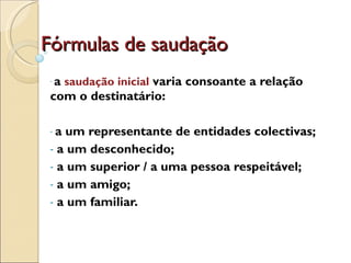 Fórmulas de saudação a  saudação inicial   varia consoante a relação com o destinatário:  a um representante de entidades colectivas; a um desconhecido;  a um superior / a uma pessoa respeitável;  a um amigo;  a um familiar. 