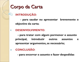 Corpo da Carta INTRODUÇÃO : -  para saudar ou apresentar  brevemente o objectivo da carta ; DESENVOLVIMENTO : - para tratar com algum pormenor o assunto  principal, introduzir outros assuntos e apresentar argumentos, se necessário; CONCLUSÃO : -  para encerrar o assunto e fazer despedidas 
