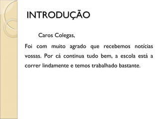 INTRODUÇÃO Caros Colegas, Foi com muito agrado que recebemos notícias vossas. Por cá continua tudo bem, a escola está a correr lindamente e temos trabalhado bastante. 