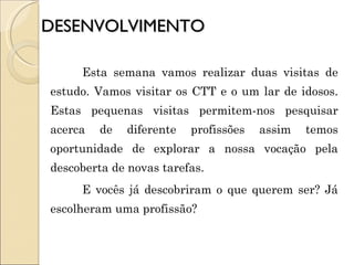 DESENVOLVIMENTO Esta semana vamos realizar duas visitas de estudo. Vamos visitar os CTT e o um lar de idosos. Estas pequenas visitas permitem-nos pesquisar acerca de diferente profissões assim temos oportunidade de explorar a nossa vocação pela descoberta de novas tarefas.  E vocês já descobriram o que querem ser? Já escolheram uma profissão? 