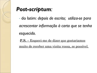 Post-scriptum : do latim:  depois de escrito;  utiliza-se para acrescentar informação à carta que se tenha esquecido. P.S.  – Esqueci-me de dizer que gostariamos muito de receber uma visita vossa, se possível. 