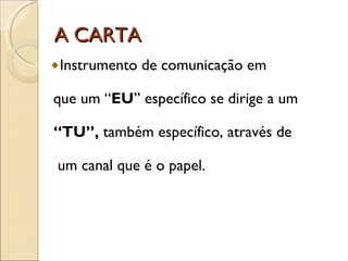 A CARTA Instrumento de comunicação em que um “ EU ” específico se dirige a um “ TU”,  também específico, através de  um canal que é o papel. 