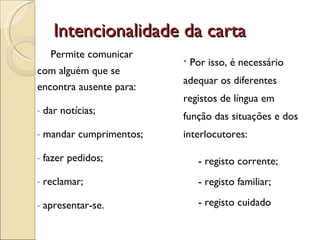Intencionalidade da carta Permite comunicar com alguém que se encontra ausente para: dar notícias; mandar cumprimentos; fazer pedidos; reclamar; apresentar-se. Por isso, é necessário adequar os diferentes registos de língua em função das situações e dos interlocutores: - registo corrente; - registo familiar; - registo cuidado 