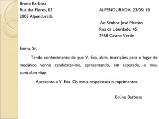Bruno Barbosa Rua das Flores, 03   ALPENDURADA, 23/05/ 10 2003 Alpendurada Ao Senhor José Martins Rua da Liberdade, 45 7458 Castro Verde Exmo. Sr. Tendo conhecimento de que V. Exa. abriu inscrições para o lugar de mecânico venho candidatar-me, apresentando, em separado, o meu  curriculum vitae . Apresento a V. Exa. Os meus respeitosos cumprimentos. Bruno Barbosa 