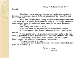 Porto, 14 de Fevereiro de 2010 Querida,  Decidi escrever-te uma carta de amor com as lágrimas que por ti derramo, com o coração que se desfaz aos poucos quando meus olhos dos teus sentem falta. Amor meu coração já não consegue esconder nem sequer expressar o que sente por ti, aos poucos tua amizade cresceu, sorriu, venceu e em meu peito assentou como um colibri que pousa numa flor em busca do néctar. Amor!!! Não sei se posso chamar-te assim... Já que teus olhos são meus sem receio, és minha vida, meu ar... Ai que meu peito chora de dor, na fantasia de teu corpo abraçado ao meu. A carta que te escrevo é apenas mais um símbolo da força do meu amor, já que utilizo as folhas do livro da minha alma com a tinta de meu rosto. Com a ternura do tempo que nos amamos criei com a paixão a força a esperança a vida que me completa com teu nome. Amo-te amor... Amo-te vida... Simplesmente amo-te por me amares com a mesma intensidade com que o sol namora a lua. Do sempre teu, António 