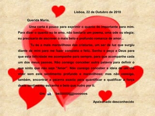 Lisboa, 22 de Outubro de 2010
Querida Maria,
Uma carta é pouco para exprimir o quanto és importante para mim.
Para dizer o quanto eu te amo, não bastaria um poema, uma ode ou elegia;
eu precisaria de escrever o mais belo e profundo romance de amor...
Tu és a mais maravilhosa das criaturas, um ser de luz que surgiu
diante de mim para me fazer completo e feliz. Sonho e peço a Deus para
que esta felicidade me acompanhe para sempre, para que acompanhe cada
um dos meus passos. Não consigo conceber outra palavra para definir o
que sinto que não seja "Amor”. Não consigo conceber a ideia de um dia
viver sem este sentimento profundo e maravilhoso; mas não consigo,
também, encontrar a palavra exacta para quantificar e qualificar a força
deste sentimento estranho e belo que nutro por ti.
Um

beiiiiiiiiiiijjjjjoooooos
Apaixonado desconhecido

 