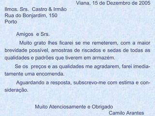 Ilmos. Srs. Castro & Irmão
Rua do Bonjardim, 150
Porto

Viana, 15 de Dezembro de 2005

Amigos e Srs.
Muito grato lhes ficarei se me remeterem, com a maior
brevidade possível, amostras de riscados e sedas de todas as
qualidades e padrões que tiverem em armazém.
Se os preços e as qualidades me agradarem, farei imediatamente uma encomenda.
Aguardando a resposta, subscrevo-me com estima e consideração.
Muito Atenciosamente e Obrigado
Camilo Arantes

 