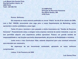 Luís Miguel dos Santos Pires
Rua Bernardino ribeiro, 34
4000 Porto
Telef.: 228 546 753
À COMPUTEX
Direcção de Recursos Humanos
Rua Maria Amélia, 566
4100 Porto
Exmos. Senhores,
Em resposta ao vosso anúncio publicado no Jornal “Diário” do dia 25 de Janeiro de 2006,
com a Ref. 1002/06, anunciando uma vaga para o vosso Departamento de Marketing, venho
apresentar a minha candidatura a esse lugar.
Tenho 23 anos e terminei o ano passado a minha licenciatura em “Gestão de Recursos
Humanos”. Presentemente estou a estagiar numa empresa nacional do sector industrial, o que me
tem permitido adquirir uma experiência prática apreciável. Possuo um grande sentido de
responsabilidade e, nas funções que tenho desempenhado, dei provas de flexibilidade e iniciativa.
Junto envio o meu Curriculum Vitae, estando disponível para uma eventual entrevista
que entendam por necessária.
Na

esperança

de

ser

brevemente

contactado,

apresento

os

meus

melhores

cumprimentos.
Lisboa, 15 de Fevereiro de 2006
Luís Santos Pires

 