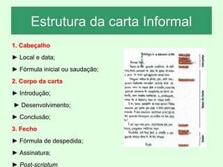 Estrutura da carta Informal
1. Cabeçalho
► Local e data;
► Fórmula inicial ou saudação;
2. Corpo da carta
► Introdução;
► Desenvolvimento;
► Conclusão;
3. Fecho
► Fórmula de despedida;
► Assinatura;
► Post-scriptum

 