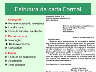 Estrutura da carta Formal
1. Cabeçalho
► Nome e morada do remetente
► Local e data;
► Fórmula inicial ou saudação;
2. Corpo da carta
► Introdução;
► Desenvolvimento;
► Conclusão;
3. Fecho
► Fórmula de despedida;
► Assinatura;
► Post-scriptum

Viagens de Sonho, S. A.
Rua dos Desportos Radicais, 46
4000 - 000 Porto
Ex.ª ma. Sra. Professora, Graça Machado
Escola E. B. 2/3 de Paranhos
Rua Direita
4200-000 Porto
Porto, 4 de Janeiro de 2011
Distinta cliente,
Muito nos apraz apresentar-lhe um novo destino turístico
que, pela sua qualidade e atractivos, pode ser do seu interesse.
Trata-se de uma promoção especial de viagens à Grécia, em
que seleccionámos dois itinerários, minuciosamente estudados
por nós em todos os seus detalhes – voos, hotéis, excursões,
guias… - , para que possa eleger o que mais lhe agrada, com a
segurança a que a nossa agência já a habituou.
No folheto que anexamos, encontrará mais informações
sobre as viagens que lhe oferecemos. De qualquer forma, se
tiver dúvidas, não hesite em contactar a nossa agência pois
receberá a nossa melhor atenção.
Com os melhores cumprimentos,
António Aventura
(Director de Marketing)

 