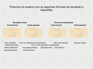 Preenche os quadros com as seguintes fórmulas de saudação e
despedida:

Saudação inicial
Carta formal
Carta pessoal

Fórmula de despedida
Carta formal
Carta pessoal

Com amizade
Com os melhores cumprimentos
Meu caro Senhor
Estimado amigo
Com a mais elevada consideração
Muitos beijinhos
Um grande abraço
Queridos Pais Caro Senhor
Atenciosamente
Cara Senhora

Querida Joana

 