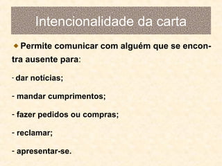 Intencionalidade da carta
Permite comunicar com alguém que se encontra ausente para:
- dar

notícias;

- mandar cumprimentos;
- fazer pedidos ou compras;
- reclamar;
- apresentar-se.

 