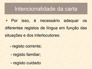 Intencionalidade da carta
Por isso, é necessário adequar os
diferentes registos de língua em função das
situações e dos interlocutores:
- registo corrente;

- registo familiar;
- registo cuidado

 