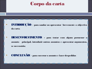 Corpo da carta

INTRODUÇÃO: - para saudar ou apresentar brevemente o objectivo
da carta;
DESENVOLVIMENTO: - para tratar com algum pormenor o
assunto principal, introduzir outros assuntos e apresentar argumentos,
se necessário;
CONCLUSÃO: - para encerraro assunto e fazerdespedidas
 
