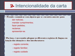 2- Intencionalidade da carta
Permite comunicarcomalguémque se encontra ausente para:
- dar notícias;
- mandar cumprimentos;
- fazer pedidos;
- reclamar;
- apresentar-se.
Porisso, é necessário adequaros diferentes registos de língua em
função das situações e dos interlocutores:
- registo corrente;
- registo familiar;
- registo cuidado
 