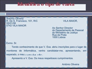 António Oliveira
R. De S. Francisco, 101, R/C VILA MAIOR,
05/01/08
5742 VILA MAIOR
Ao Senhor Director
do Departamento de Pessoal
do Ministério da Justiça
Rua da Prata
1000 Lisboa
Exmo. Sr.
Tendo conhecimento de que V. Exa. abriu inscrições para o lugar de
monitores de Informática, venho candidatar-me, apresentando, em
separado, o meu curriculum vitae .
Apresento a V. Exa. Os meus respeitosos cumprimentos.
António Oliveira
Identifica o tipo de carta
 