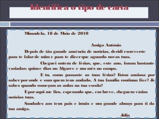 Mirandela, 18 de Maio de 2010
Amigo António
Depois de tão grande ausência de notícias, decidi escrever-te
para te falarde mim e para te dizerque aguardo novas tuas.
Cheguei ontem de férias, que, este ano, foram bastante
variadas: quinze dias no Algarve e um mês no campo.
E tu, como passaste as tuas férias? Estou ansiosa por
saberporonde e com quem tens andado. A tua família continua fixe? Já
sabes quando começam as aulas na tua escola?
Eporaqui me fico, esperando que, em breve, cheguem várias
notícias tuas.
Saudades aos teus pais e irmãs e um grande abraço para ti da
tua amiga.
Júlia
Identifica o tipo de carta
 