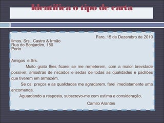 Faro, 15 de Dezembro de 2010
Ilmos. Srs. Castro & Irmão
Rua do Bonjardim, 150
Porto
Amigos e Srs.
Muito grato lhes ficarei se me remeterem, com a maior brevidade
possível, amostras de riscados e sedas de todas as qualidades e padrões
que tiverem em armazém.
Se os preços e as qualidades me agradarem, farei imediatamente uma
encomenda.
Aguardando a resposta, subscrevo-me com estima e consideração.
Camilo Arantes
Identifica o tipo de carta
 