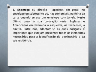 3. Endereço ou direção - aparece, em geral, no
envelope ou sobrescrito ou, nas comerciais, na folha da
carta quando se usa um envelope com janela. Neste
último caso, a sua colocação varia: lngleses e
Americanos escrevem-na à esquerda, os Franceses, à
direita. Entre nós, adoptam-se as duas posições. É
importante que estejam presentes todos os elementos
necessários para a identificação do destinatário e da
sua residência.
 