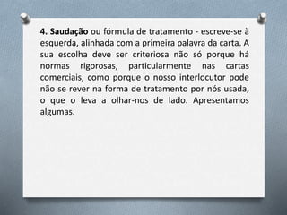 4. Saudação ou fórmula de tratamento - escreve-se à
esquerda, alinhada com a primeira palavra da carta. A
sua escolha deve ser criteriosa não só porque há
normas rigorosas, particularmente nas cartas
comerciais, como porque o nosso interlocutor pode
não se rever na forma de tratamento por nós usada,
o que o leva a olhar-nos de lado. Apresentamos
algumas.
 