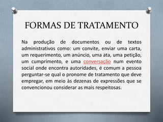 FORMAS DE TRATAMENTO
Na produção de documentos ou de textos
administrativos como: um convite, enviar uma carta,
um requerimento, um anúncio, uma ata, uma petição,
um cumprimento, e uma conversação num evento
social onde encontra autoridades, é comum a pessoa
perguntar-se qual o pronome de tratamento que deve
empregar, em meio às dezenas de expressões que se
convencionou considerar as mais respeitosas.
 