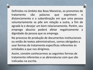Definidos no âmbito das Boas Maneiras, os pronomes de
tratamento são palavras que exprimem o
distanciamento e a subordinação em que uma pessoa
voluntariamente se põe em relação a outra, a fim de
agradá-la e desejar um bom relacionamento. Porém, seu
emprego abusivo poderá afetar negativamente a
dignidade da pessoa que os emprega.
No processo de produção de documentos institucionais
ou então de textos administrativos, somos obrigados a
usar formas de tratamento específicas referentes às
entidades a que nos dirigimos.
Assim, convém conhecermos as seguintes formas de
tratamento referentes e as abreviaturas com que são
indicadas na escrita.
 