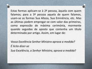 Estas formas aplicam-se à 2ª pessoa, àquela com quem
falamos; para a 3ª pessoa aquela de quem falamos,
usam-se as formas Sua Alteza, Sua Eminência, etc. Mas
as últimas podem empregar-se com valor das primeiras,
como expressão de máxima cerimónia, mormente
quando seguidas de aposto que contenha um título
determinado por artigo. Assim, em lugar de:
Vossa Excelência Senhor Ministro aprova a medida?
É lícito dizer-se
Sua Excelência, o Senhor Ministro, aprova a medida?
 