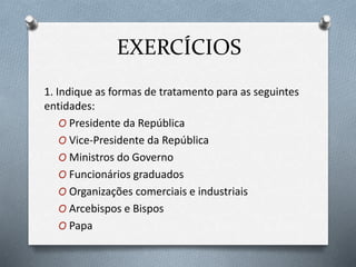 EXERCÍCIOS
1. Indique as formas de tratamento para as seguintes
entidades:
O Presidente da República
O Vice-Presidente da República
O Ministros do Governo
O Funcionários graduados
O Organizações comerciais e industriais
O Arcebispos e Bispos
O Papa
 