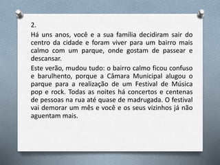 2.
Há uns anos, você e a sua família decidiram sair do
centro da cidade e foram viver para um bairro mais
calmo com um parque, onde gostam de passear e
descansar.
Este verão, mudou tudo: o bairro calmo ficou confuso
e barulhento, porque a Câmara Municipal alugou o
parque para a realização de um Festival de Música
pop e rock. Todas as noites há concertos e centenas
de pessoas na rua até quase de madrugada. O festival
vai demorar um mês e você e os seus vizinhos já não
aguentam mais.
 