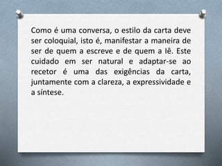 Como é uma conversa, o estilo da carta deve
ser coloquial, isto é, manifestar a maneira de
ser de quem a escreve e de quem a Iê. Este
cuidado em ser natural e adaptar-se ao
recetor é uma das exigências da carta,
juntamente com a clareza, a expressividade e
a síntese.
 