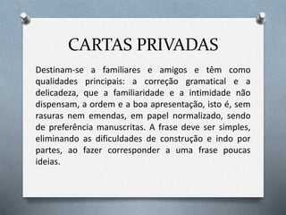 CARTAS PRIVADAS
Destinam-se a familiares e amigos e têm como
qualidades principais: a correção gramatical e a
delicadeza, que a familiaridade e a intimidade não
dispensam, a ordem e a boa apresentação, isto é, sem
rasuras nem emendas, em papel normalizado, sendo
de preferência manuscritas. A frase deve ser simples,
eliminando as dificuldades de construção e indo por
partes, ao fazer corresponder a uma frase poucas
ideias.
 