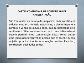 CARTAS COMERCIAIS, DE CORTESIA OU DE
APRESENTAÇÃO
São frequentes no mundo dos negócios, onde constituem
o documento escrito mais importante, e dizem respeito à
compra e venda de alguma coisa. São caraterizadas pelo
sentimento útil e, como o comércio e o seu estilo, não só
devem permitir uma comunicação eficaz como deixar
uma impressão favorável na pessoa que as recebe. O seu
objetivo principal é obter uma reação positiva. Para isso,
contribuem qualidades como:
 
