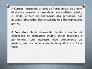 A Clareza - procurada através de frases curtas, da ordem
direta das palavras na frase, de um vocabulário cuidado,
e, ainda, através da eliminação dos gerúndios, das
palavras rebuscadas, dos circunlóquios e das expressões
gastas;
A Concisão - obtida através da revisão do escrito, da
eliminação de expressões inúteis, ideias repetidas e
pormenores sem interesse, indo diretamente ao
assunto, mas evitando a escrita telegráfica e a frase
vaga;
 