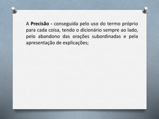 A Precisão - conseguida pelo uso do termo próprio
para cada coisa, tendo o dicionário sempre ao lado,
pelo abandono das orações subordinadas e pela
apresentação de explicações;
 