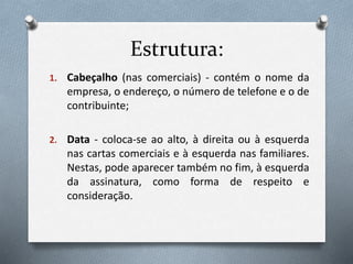 Estrutura:
1. Cabeçalho (nas comerciais) - contém o nome da
empresa, o endereço, o número de telefone e o de
contribuinte;
2. Data - coloca-se ao alto, à direita ou à esquerda
nas cartas comerciais e à esquerda nas familiares.
Nestas, pode aparecer também no fim, à esquerda
da assinatura, como forma de respeito e
consideração.
 