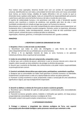 Para realizar estas aspirações, devemos decidir viver com um sentido de responsabilidade
universal, identificando-nos com toda a comunidade terrestre bem como com nossa comunidade
local. Somos, ao mesmo tempo, cidadãos de nações diferentes e de um mundo no qual as
dimensões locais e globais estão ligadas. Cada um compartilha da responsabilidade pelo presente
e pelo futuro, pelo bem-estar da família humana e de todo o mundo dos seres vivos.
O espírito de solidariedade humana e de parentesco com toda a vida é fortalecido quando
vivemos com reverência o mistério da existência, com gratidão pelo dom da vida, e com
humildade considerando em relação ao lugar que ocupa o ser humano na natureza.
Necessitamos com urgência de uma visão compartilhada de valores básicos para proporcionar um
fundamento ético à comunidade mundial emergente. Portanto, juntos na esperança, afirmamos
os seguintes princípios, todos interdependentes, visando um modo de vida sustentável como
critério comum, através dos quais a conduta de todos os indivíduos,
organizações, empresas, governos, e instituições transnacionais será guiada e avaliada.

PRINCÍPIOS

                       I. RESPEITAR E CUIDAR DA COMUNIDADE DA VIDA

1. Respeitar a Terra e a vida em toda sua diversidade.
a. Reconhecer que todos os seres são interligados e cada forma de vida tem
valor,independentemente de sua utilidade para os seres humanos.
b. Afirmar a fé na dignidade inerente de todos os seres humanos e no potencial
intelectual,artístico, ético e espiritual da humanidade.

2. Cuidar da comunidade da vida com compreensão, compaixão e amor.
a. Aceitar que, com o direito de possuir, administrar e usar os recursos naturais vem o dever de
impedir o dano causado ao meio ambiente e de proteger os direitos das pessoas.
b. Assumir que o aumento da liberdade, dos conhecimentos e do poder implica responsabilidade
na promoção do bem comum.

3. Construir sociedades democráticas que sejam justas, participativas, sustentáveis e pacíficas.
a. Assegurar que as comunidades em todos níveis garantam os direitos humanos e as liberdades
fundamentais e proporcionem a cada um a oportunidade de realizar seu pleno potencial.
b. Promover a justiça econômica e social, propiciando a todos a consecução de uma subsistência
significativa e segura, que seja ecologicamente responsável.



4. Garantir as dádivas e a beleza da Terra para as atuais e as futuras gerações.
a. Reconhecer que a liberdade de ação de cada geração é condicionada pelas necessidadesdas
gerações futuras.
b. Transmitir às futuras gerações valores, tradições e instituições que apóiem, em longo prazo,a
prosperidade das comunidades humanas e ecológicas da Terra.
Para poder cumprir estes quatro amplos compromissos, é necessário:

                                 II. INTEGRIDADE ECOLÓGICA

5. Proteger e restaurar a integridade dos sistemas ecológicos da Terra, com especial
preocupação pela diversidade biológica e pelos processos naturais que sustentam a vida.
 