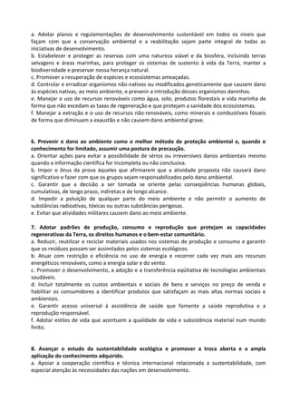 a. Adotar planos e regulamentações de desenvolvimento sustentável em todos os níveis que
façam com que a conservação ambiental e a reabilitação sejam parte integral de todas as
iniciativas de desenvolvimento.
b. Estabelecer e proteger as reservas com uma natureza viável e da biosfera, incluindo terras
selvagens e áreas marinhas, para proteger os sistemas de sustento à vida da Terra, manter a
biodiversidade e preservar nossa herança natural.
c. Promover a recuperação de espécies e ecossistemas ameaçadas.
d. Controlar e erradicar organismos não-nativos ou modificados geneticamente que causem dano
às espécies nativas, ao meio ambiente, e prevenir a introdução desses organismos daninhos.
e. Manejar o uso de recursos renováveis como água, solo, produtos florestais e vida marinha de
forma que não excedam as taxas de regeneração e que protejam a sanidade dos ecossistemas.
f. Manejar a extração e o uso de recursos não-renováveis, como minerais e combustíveis fósseis
de forma que diminuam a exaustão e não causem dano ambiental grave.


6. Prevenir o dano ao ambiente como o melhor método de proteção ambiental e, quando o
conhecimento for limitado, assumir uma postura de precaução.
a. Orientar ações para evitar a possibilidade de sérios ou irreversíveis danos ambientais mesmo
quando a informação científica for incompleta ou não conclusiva.
b. Impor o ônus da prova àqueles que afirmarem que a atividade proposta não causará dano
significativo e fazer com que os grupos sejam responsabilizados pelo dano ambiental.
c. Garantir que a decisão a ser tomada se oriente pelas conseqüências humanas globais,
cumulativas, de longo prazo, indiretas e de longo alcance.
d. Impedir a poluição de qualquer parte do meio ambiente e não permitir o aumento de
substâncias radioativas, tóxicas ou outras substâncias perigosas.
e. Evitar que atividades militares causem dano ao meio ambiente.

7. Adotar padrões de produção, consumo e reprodução que protejam as capacidades
regenerativas da Terra, os direitos humanos e o bem-estar comunitário.
a. Reduzir, reutilizar e reciclar materiais usados nos sistemas de produção e consumo e garantir
que os resíduos possam ser assimilados pelos sistemas ecológicos.
b. Atuar com restrição e eficiência no uso de energia e recorrer cada vez mais aos recursos
energéticos renováveis, como a energia solar e do vento.
c. Promover o desenvolvimento, a adoção e a transferência eqüitativa de tecnologias ambientais
saudáveis.
d. Incluir totalmente os custos ambientais e sociais de bens e serviços no preço de venda e
habilitar os consumidores a identificar produtos que satisfaçam as mais altas normas sociais e
ambientais.
e. Garantir acesso universal à assistência de saúde que fomente a saúde reprodutiva e a
reprodução responsável.
f. Adotar estilos de vida que acentuem a qualidade de vida e subsistência material num mundo
finito.


8. Avançar o estudo da sustentabilidade ecológica e promover a troca aberta e a ampla
aplicação do conhecimento adquirido.
a. Apoiar a cooperação científica e técnica internacional relacionada a sustentabilidade, com
especial atenção às necessidades das nações em desenvolvimento.
 