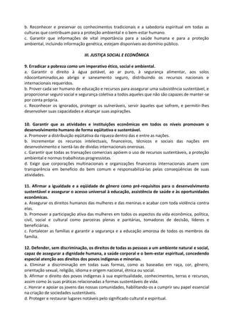 b. Reconhecer e preservar os conhecimentos tradicionais e a sabedoria espiritual em todas as
culturas que contribuam para a proteção ambiental e o bem-estar humano.
c. Garantir que informações de vital importância para a saúde humana e para a proteção
ambiental, incluindo informação genética, estejam disponíveis ao domínio público.

                               III. JUSTIÇA SOCIAL E ECONÔMICA

9. Erradicar a pobreza como um imperativo ético, social e ambiental.
a. Garantir o direito à água potável, ao ar puro, à segurança alimentar, aos solos
nãocontaminados,ao abrigo e saneamento seguro, distribuindo os recursos nacionais e
internacionais requeridos.
b. Prover cada ser humano de educação e recursos para assegurar uma subsistência sustentável, e
proporcionar seguro social e segurança coletiva a todos aqueles que não são capazes de manter-se
por conta própria.
c. Reconhecer os ignorados, proteger os vulneráveis, servir àqueles que sofrem, e permitir-lhes
desenvolver suas capacidades e alcançar suas aspirações.

10. Garantir que as atividades e instituições econômicas em todos os níveis promovam o
desenvolvimento humano de forma eqüitativa e sustentável.
a. Promover a distribuição eqüitativa da riqueza dentro das e entre as nações.
b. Incrementar os recursos intelectuais, financeiros, técnicos e sociais das nações em
desenvolvimento e isentá-las de dívidas internacionais onerosas.
c. Garantir que todas as transações comerciais apóiem o uso de recursos sustentáveis, a proteção
ambiental e normas trabalhistas progressistas.
d. Exigir que corporações multinacionais e organizações financeiras internacionais atuem com
transparência em benefício do bem comum e responsabilizá-las pelas conseqüências de suas
atividades.

11. Afirmar a igualdade e a eqüidade de gênero como pré-requisitos para o desenvolvimento
sustentável e assegurar o acesso universal à educação, assistência de saúde e às oportunidades
econômicas.
a. Assegurar os direitos humanos das mulheres e das meninas e acabar com toda violência contra
elas.
b. Promover a participação ativa das mulheres em todos os aspectos da vida econômica, política,
civil, social e cultural como parceiras plenas e paritárias, tomadoras de decisão, líderes e
beneficiárias.
c. Fortalecer as famílias e garantir a segurança e a educação amorosa de todos os membros da
família.

12. Defender, sem discriminação, os direitos de todas as pessoas a um ambiente natural e social,
capaz de assegurar a dignidade humana, a saúde corporal e o bem-estar espiritual, concedendo
especial atenção aos direitos dos povos indígenas e minorias.
a. Eliminar a discriminação em todas suas formas, como as baseadas em raça, cor, gênero,
orientação sexual, religião, idioma e origem nacional, étnica ou social.
b. Afirmar o direito dos povos indígenas à sua espiritualidade, conhecimentos, terras e recursos,
assim como às suas práticas relacionadas a formas sustentáveis de vida.
c. Honrar e apoiar os jovens das nossas comunidades, habilitando-os a cumprir seu papel essencial
na criação de sociedades sustentáveis.
d. Proteger e restaurar lugares notáveis pelo significado cultural e espiritual.
 