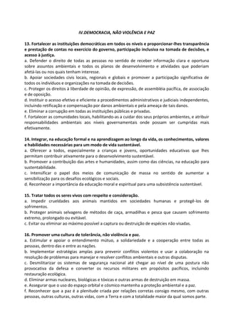 IV.DEMOCRACIA, NÃO VIOLÊNCIA E PAZ

13. Fortalecer as instituições democráticas em todos os níveis e proporcionar-lhes transparência
e prestação de contas no exercício do governo, participação inclusiva na tomada de decisões, e
acesso à justiça.
a. Defender o direito de todas as pessoas no sentido de receber informação clara e oportuna
sobre assuntos ambientais e todos os planos de desenvolvimento e atividades que poderiam
afetá-las ou nos quais tenham interesse.
b. Apoiar sociedades civis locais, regionais e globais e promover a participação significativa de
todos os indivíduos e organizações na tomada de decisões.
c. Proteger os direitos à liberdade de opinião, de expressão, de assembléia pacífica, de associação
e de oposição.
d. Instituir o acesso efetivo e eficiente a procedimentos administrativos e judiciais independentes,
incluindo retificação e compensação por danos ambientais e pela ameaça de tais danos.
e. Eliminar a corrupção em todas as instituições públicas e privadas.
f. Fortalecer as comunidades locais, habilitando-as a cuidar dos seus próprios ambientes, e atribuir
responsabilidades ambientais aos níveis governamentais onde possam ser cumpridas mais
efetivamente.

14. Integrar, na educação formal e na aprendizagem ao longo da vida, os conhecimentos, valores
e habilidades necessárias para um modo de vida sustentável.
a. Oferecer a todos, especialmente a crianças e jovens, oportunidades educativas que lhes
permitam contribuir ativamente para o desenvolvimento sustentável.
b. Promover a contribuição das artes e humanidades, assim como das ciências, na educação para
sustentabilidade.
c. Intensificar o papel dos meios de comunicação de massa no sentido de aumentar a
sensibilização para os desafios ecológicos e sociais.
d. Reconhecer a importância da educação moral e espiritual para uma subsistência sustentável.

15. Tratar todos os seres vivos com respeito e consideração.
a. Impedir crueldades aos animais mantidos em sociedades humanas e protegê-los de
sofrimentos.
b. Proteger animais selvagens de métodos de caça, armadilhas e pesca que causem sofrimento
extremo, prolongado ou evitável.
c. Evitar ou eliminar ao máximo possível a captura ou destruição de espécies não visadas.

16. Promover uma cultura de tolerância, não violência e paz.
a. Estimular e apoiar o entendimento mútuo, a solidariedade e a cooperação entre todas as
pessoas, dentro das e entre as nações.
b. Implementar estratégias amplas para prevenir conflitos violentos e usar a colaboração na
resolução de problemas para manejar e resolver conflitos ambientais e outras disputas.
c. Desmilitarizar os sistemas de segurança nacional até chegar ao nível de uma postura não
provocativa da defesa e converter os recursos militares em propósitos pacíficos, incluindo
restauração ecológica.
d. Eliminar armas nucleares, biológicas e tóxicas e outras armas de destruição em massa.
e. Assegurar que o uso do espaço orbital e cósmico mantenha a proteção ambiental e a paz.
f. Reconhecer que a paz é a plenitude criada por relações corretas consigo mesmo, com outras
pessoas, outras culturas, outras vidas, com a Terra e com a totalidade maior da qual somos parte.
 