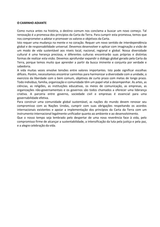 O CAMINHO ADIANTE

Como nunca antes na história, o destino comum nos conclama a buscar um novo começo. Tal
renovação é a promessa dos princípios da Carta da Terra. Para cumprir esta promessa, temos que
nos comprometer a adotar e promover os valores e objetivos da Carta.
Isto requer uma mudança na mente e no coração. Requer um novo sentido de interdependência
global e de responsabilidade universal. Devemos desenvolver e aplicar com imaginação a visão de
um modo de vida sustentável aos níveis local, nacional, regional e global. Nossa diversidade
cultural é uma herança preciosa, e diferentes culturas encontrarão suas próprias e distintas
formas de realizar esta visão. Devemos aprofundar expandir o diálogo global gerado pela Carta da
Terra, porque temos muito que aprender a partir da busca iminente e conjunta por verdade e
sabedoria.
A vida muitas vezes envolve tensões entre valores importantes. Isto pode significar escolhas
difíceis. Porém, necessitamos encontrar caminhos para harmonizar a diversidade com a unidade, o
exercício da liberdade com o bem comum, objetivos de curto prazo com metas de longo prazo.
Todo indivíduo, família, organização e comunidade têm um papel vital a desempenhar. As artes, as
ciências, as religiões, as instituições educativas, os meios de comunicação, as empresas, as
organizações não-governamentais e os governos são todos chamados a oferecer uma liderança
criativa. A parceria entre governo, sociedade civil e empresas é essencial para uma
governabilidade efetiva.
Para construir uma comunidade global sustentável, as nações do mundo devem renovar seu
compromisso com as Nações Unidas, cumprir com suas obrigações respeitando os acordos
internacionais existentes e apoiar a implementação dos princípios da Carta da Terra com um
instrumento internacional legalmente unificador quanto ao ambiente e ao desenvolvimento.
Que o nosso tempo seja lembrado pelo despertar de uma nova reverência face à vida, pelo
compromisso firme de alcançar a sustentabilidade, a intensificação da luta pela justiça e pela paz,
e a alegre celebração da vida.
 
