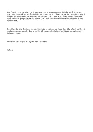 Vou "sumir" por uns dias. Lutei para que nunca houvesse uma divisão. Você já pensou
que coisa mais trágica você cobrindo um grupo e o Pr. César, na nação, cobrindo outro? O
filho da visão em confronto com o pai? Sinto a guerra nos ares. Estou triste. Temo por
você. Temo os prejuízos para o Reino. Que Deus tenha misericórdia de todos nós e nos
livre do mal.
Querido, não falo de discordância. Há modo correto de se discordar. Não falo de saída; há
modo correto de se sair. Que o Pai lhe dê graça, sabedoria e humildade para discernir
todas as coisas.
Gemendo pela nação e a Igreja de Cristo nela,
Valnice
 