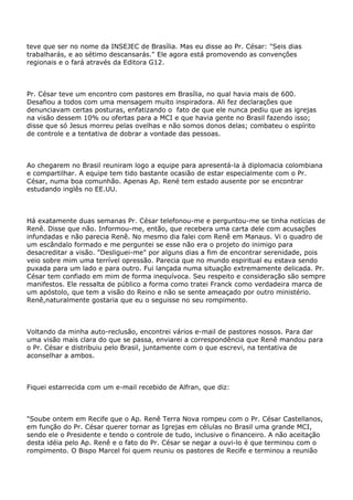 teve que ser no nome da INSEJEC de Brasília. Mas eu disse ao Pr. César: "Seis dias
trabalharás, e ao sétimo descansarás." Ele agora está promovendo as convenções
regionais e o fará através da Editora G12.
Pr. César teve um encontro com pastores em Brasília, no qual havia mais de 600.
Desafiou a todos com uma mensagem muito inspiradora. Ali fez declarações que
denunciavam certas posturas, enfatizando o fato de que ele nunca pediu que as igrejas
na visão dessem 10% ou ofertas para a MCI e que havia gente no Brasil fazendo isso;
disse que só Jesus morreu pelas ovelhas e não somos donos delas; combateu o espírito
de controle e a tentativa de dobrar a vontade das pessoas.
Ao chegarem no Brasil reuniram logo a equipe para apresentá-la à diplomacia colombiana
e compartilhar. A equipe tem tido bastante ocasião de estar especialmente com o Pr.
César, numa boa comunhão. Apenas Ap. René tem estado ausente por se encontrar
estudando inglês no EE.UU.
Há exatamente duas semanas Pr. César telefonou-me e perguntou-me se tinha notícias de
Renê. Disse que não. Informou-me, então, que recebera uma carta dele com acusações
infundadas e não parecia Renê. No mesmo dia falei com Renê em Manaus. Vi o quadro de
um escândalo formado e me perguntei se esse não era o projeto do inimigo para
desacreditar a visão. "Desliguei-me" por alguns dias a fim de encontrar serenidade, pois
veio sobre mim uma terrível opressão. Parecia que no mundo espiritual eu estava sendo
puxada para um lado e para outro. Fui lançada numa situação extremamente delicada. Pr.
César tem confiado em mim de forma inequívoca. Seu respeito e consideração são sempre
manifestos. Ele ressalta de público a forma como tratei Franck como verdadeira marca de
um apóstolo, que tem a visão do Reino e não se sente ameaçado por outro ministério.
Renê,naturalmente gostaria que eu o seguisse no seu rompimento.
Voltando da minha auto-reclusão, encontrei vários e-mail de pastores nossos. Para dar
uma visão mais clara do que se passa, enviarei a correspondência que Renê mandou para
o Pr. César e distribuiu pelo Brasil, juntamente com o que escrevi, na tentativa de
aconselhar a ambos.
Fiquei estarrecida com um e-mail recebido de Alfran, que diz:
"Soube ontem em Recife que o Ap. Renê Terra Nova rompeu com o Pr. César Castellanos,
em função do Pr. César querer tornar as Igrejas em células no Brasil uma grande MCI,
sendo ele o Presidente e tendo o controle de tudo, inclusive o financeiro. A não aceitação
desta idéia pelo Ap. Renê e o fato do Pr. César se negar a ouvi-lo é que terminou com o
rompimento. O Bispo Marcel foi quem reuniu os pastores de Recife e terminou a reunião
 