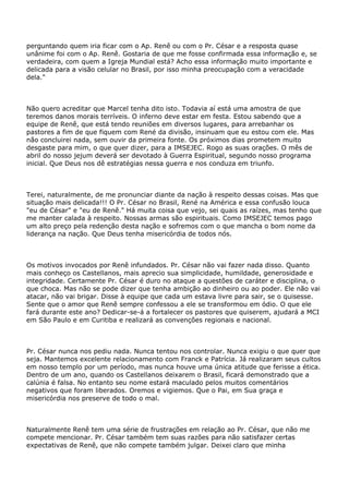 perguntando quem iria ficar com o Ap. Renê ou com o Pr. César e a resposta quase
unânime foi com o Ap. Renê. Gostaria de que me fosse confirmada essa informação e, se
verdadeira, com quem a Igreja Mundial está? Acho essa informação muito importante e
delicada para a visão celular no Brasil, por isso minha preocupação com a veracidade
dela."
Não quero acreditar que Marcel tenha dito isto. Todavia aí está uma amostra de que
teremos danos morais terríveis. O inferno deve estar em festa. Estou sabendo que a
equipe de Renê, que está tendo reuniões em diversos lugares, para arrebanhar os
pastores a fim de que fiquem com René da divisão, insinuam que eu estou com ele. Mas
não concluirei nada, sem ouvir da primeira fonte. Os próximos dias prometem muito
desgaste para mim, o que quer dizer, para a IMSEJEC. Rogo as suas orações. O mês de
abril do nosso jejum deverá ser devotado à Guerra Espiritual, segundo nosso programa
inicial. Que Deus nos dê estratégias nessa guerra e nos conduza em triunfo.
Terei, naturalmente, de me pronunciar diante da nação à respeito dessas coisas. Mas que
situação mais delicada!!! O Pr. César no Brasil, René na América e essa confusão louca
"eu de César" e "eu de Renê." Há muita coisa que vejo, sei quais as raízes, mas tenho que
me manter calada à respeito. Nossas armas são espirituais. Como IMSEJEC temos pago
um alto preço pela redenção desta nação e sofremos com o que mancha o bom nome da
liderança na nação. Que Deus tenha misericórdia de todos nós.
Os motivos invocados por Renê infundados. Pr. César não vai fazer nada disso. Quanto
mais conheço os Castellanos, mais aprecio sua simplicidade, humildade, generosidade e
integridade. Certamente Pr. César é duro no ataque a questões de caráter e disciplina, o
que choca. Mas não se pode dizer que tenha ambição ao dinheiro ou ao poder. Ele não vai
atacar, não vai brigar. Disse à equipe que cada um estava livre para sair, se o quisesse.
Sente que o amor que Renê sempre confessou a ele se transformou em ódio. O que ele
fará durante este ano? Dedicar-se-á a fortalecer os pastores que quiserem, ajudará a MCI
em São Paulo e em Curitiba e realizará as convenções regionais e nacional.
Pr. César nunca nos pediu nada. Nunca tentou nos controlar. Nunca exigiu o que quer que
seja. Mantemos excelente relacionamento com Franck e Patrícia. Já realizaram seus cultos
em nosso templo por um período, mas nunca houve uma única atitude que ferisse a ética.
Dentro de um ano, quando os Castellanos deixarem o Brasil, ficará demonstrado que a
calúnia é falsa. No entanto seu nome estará maculado pelos muitos comentários
negativos que foram liberados. Oremos e vigiemos. Que o Pai, em Sua graça e
misericórdia nos preserve de todo o mal.
Naturalmente Renê tem uma série de frustrações em relação ao Pr. César, que não me
compete mencionar. Pr. César também tem suas razões para não satisfazer certas
expectativas de Renê, que não compete também julgar. Deixei claro que minha
 