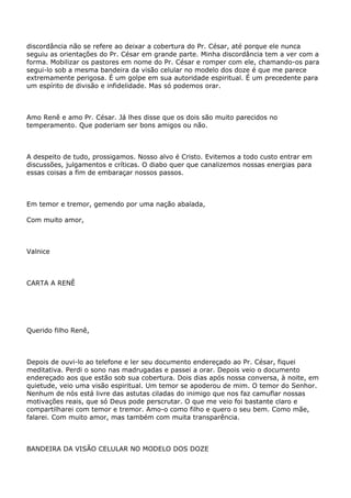 discordância não se refere ao deixar a cobertura do Pr. César, até porque ele nunca
seguiu as orientações do Pr. César em grande parte. Minha discordância tem a ver com a
forma. Mobilizar os pastores em nome do Pr. César e romper com ele, chamando-os para
segui-lo sob a mesma bandeira da visão celular no modelo dos doze é que me parece
extremamente perigosa. É um golpe em sua autoridade espiritual. É um precedente para
um espírito de divisão e infidelidade. Mas só podemos orar.
Amo Renê e amo Pr. César. Já lhes disse que os dois são muito parecidos no
temperamento. Que poderiam ser bons amigos ou não.
A despeito de tudo, prossigamos. Nosso alvo é Cristo. Evitemos a todo custo entrar em
discussões, julgamentos e críticas. O diabo quer que canalizemos nossas energias para
essas coisas a fim de embaraçar nossos passos.
Em temor e tremor, gemendo por uma nação abalada,
Com muito amor,
Valnice
CARTA A RENÊ
Querido filho Renê,
Depois de ouvi-lo ao telefone e ler seu documento endereçado ao Pr. César, fiquei
meditativa. Perdi o sono nas madrugadas e passei a orar. Depois veio o documento
endereçado aos que estão sob sua cobertura. Dois dias após nossa conversa, à noite, em
quietude, veio uma visão espiritual. Um temor se apoderou de mim. O temor do Senhor.
Nenhum de nós está livre das astutas ciladas do inimigo que nos faz camuflar nossas
motivações reais, que só Deus pode perscrutar. O que me veio foi bastante claro e
compartilharei com temor e tremor. Amo-o como filho e quero o seu bem. Como mãe,
falarei. Com muito amor, mas também com muita transparência.
BANDEIRA DA VISÃO CELULAR NO MODELO DOS DOZE
 