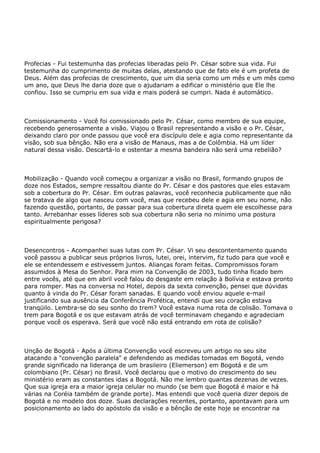 Profecias - Fui testemunha das profecias liberadas pelo Pr. César sobre sua vida. Fui
testemunha do cumprimento de muitas delas, atestando que de fato ele é um profeta de
Deus. Além das profecias de crescimento, que um dia seria como um mês e um mês como
um ano, que Deus lhe daria doze que o ajudariam a edificar o ministério que Ele lhe
confiou. Isso se cumpriu em sua vida e mais poderá se cumpri. Nada é automático.
Comissionamento - Você foi comissionado pelo Pr. César, como membro de sua equipe,
recebendo generosamente a visão. Viajou o Brasil representando a visão e o Pr. César,
deixando claro por onde passou que você era discípulo dele e agia como representante da
visão, sob sua bênção. Não era a visão de Manaus, mas a de Colômbia. Há um líder
natural dessa visão. Descartá-lo e ostentar a mesma bandeira não será uma rebelião?
Mobilização - Quando você começou a organizar a visão no Brasil, formando grupos de
doze nos Estados, sempre ressaltou diante do Pr. César e dos pastores que eles estavam
sob a cobertura do Pr. César. Em outras palavras, você reconhecia publicamente que não
se tratava de algo que nasceu com você, mas que recebeu dele e agia em seu nome, não
fazendo questão, portanto, de passar para sua cobertura direta quem ele escolhesse para
tanto. Arrebanhar esses líderes sob sua cobertura não seria no mínimo uma postura
espiritualmente perigosa?
Desencontros - Acompanhei suas lutas com Pr. César. Vi seu descontentamento quando
você passou a publicar seus próprios livros, lutei, orei, intervim, fiz tudo para que você e
ele se entendessem e estivessem juntos. Alianças foram feitas. Compromissos foram
assumidos à Mesa do Senhor. Para mim na Convenção de 2003, tudo tinha ficado bem
entre vocês, até que em abril você falou do desgaste em relação à Bolívia e estava pronto
para romper. Mas na conversa no Hotel, depois da sexta convenção, pensei que dúvidas
quanto à vinda do Pr. César foram sanadas. E quando você enviou aquele e-mail
justificando sua ausência da Conferência Profética, entendi que seu coração estava
tranqüilo. Lembra-se do seu sonho do trem? Você estava numa rota de colisão. Tomava o
trem para Bogotá e os que estavam atrás de você terminavam chegando e agradeciam
porque você os esperava. Será que você não está entrando em rota de colisão?
Unção de Bogotá - Após a última Convenção você escreveu um artigo no seu site
atacando a "convenção paralela" e defendendo as medidas tomadas em Bogotá, vendo
grande significado na liderança de um brasileiro (Eliemerson) em Bogotá e de um
colombiano (Pr. César) no Brasil. Você declarou que o motivo do crescimento do seu
ministério eram as constantes idas a Bogotá. Não me lembro quantas dezenas de vezes.
Que sua igreja era a maior igreja celular no mundo (se bem que Bogotá é maior e há
várias na Coréia também de grande porte). Mas entendi que você queria dizer depois de
Bogotá e no modelo dos doze. Suas declarações recentes, portanto, apontavam para um
posicionamento ao lado do apóstolo da visão e a bênção de este hoje se encontrar na
 