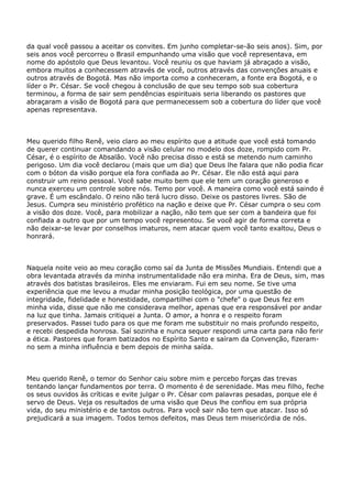 da qual você passou a aceitar os convites. Em junho completar-se-ão seis anos). Sim, por
seis anos você percorreu o Brasil empunhando uma visão que você representava, em
nome do apóstolo que Deus levantou. Você reuniu os que haviam já abraçado a visão,
embora muitos a conhecessem através de você, outros através das convenções anuais e
outros através de Bogotá. Mas não importa como a conheceram, a fonte era Bogotá, e o
líder o Pr. César. Se você chegou à conclusão de que seu tempo sob sua cobertura
terminou, a forma de sair sem pendências espirituais seria liberando os pastores que
abraçaram a visão de Bogotá para que permanecessem sob a cobertura do líder que você
apenas representava.
Meu querido filho Renê, veio claro ao meu espírito que a atitude que você está tomando
de querer continuar comandando a visão celular no modelo dos doze, rompido com Pr.
César, é o espírito de Absalão. Você não precisa disso e está se metendo num caminho
perigoso. Um dia você declarou (mais que um dia) que Deus lhe falara que não podia ficar
com o bóton da visão porque ela fora confiada ao Pr. César. Ele não está aqui para
construir um reino pessoal. Você sabe muito bem que ele tem um coração generoso e
nunca exerceu um controle sobre nós. Temo por você. A maneira como você está saindo é
grave. É um escândalo. O reino não terá lucro disso. Deixe os pastores livres. São de
Jesus. Cumpra seu ministério profético na nação e deixe que Pr. César cumpra o seu com
a visão dos doze. Você, para mobilizar a nação, não tem que ser com a bandeira que foi
confiada a outro que por um tempo você representou. Se você agir de forma correta e
não deixar-se levar por conselhos imaturos, nem atacar quem você tanto exaltou, Deus o
honrará.
Naquela noite veio ao meu coração como saí da Junta de Missões Mundiais. Entendi que a
obra levantada através da minha instrumentalidade não era minha. Era de Deus, sim, mas
através dos batistas brasileiros. Eles me enviaram. Fui em seu nome. Se tive uma
experiência que me levou a mudar minha posição teológica, por uma questão de
integridade, fidelidade e honestidade, compartilhei com o "chefe" o que Deus fez em
minha vida, disse que não me considerava melhor, apenas que era responsável por andar
na luz que tinha. Jamais critiquei a Junta. O amor, a honra e o respeito foram
preservados. Passei tudo para os que me foram me substituir no mais profundo respeito,
e recebi despedida honrosa. Saí sozinha e nunca sequer respondi uma carta para não ferir
a ética. Pastores que foram batizados no Espírito Santo e saíram da Convenção, fizeram-
no sem a minha influência e bem depois de minha saída.
Meu querido Renê, o temor do Senhor caiu sobre mim e percebo forças das trevas
tentando lançar fundamentos por terra. O momento é de serenidade. Mas meu filho, feche
os seus ouvidos às críticas e evite julgar o Pr. César com palavras pesadas, porque ele é
servo de Deus. Veja os resultados de uma visão que Deus lhe confiou em sua própria
vida, do seu ministério e de tantos outros. Para você sair não tem que atacar. Isso só
prejudicará a sua imagem. Todos temos defeitos, mas Deus tem misericórdia de nós.
 