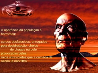 A aparência da população é horrorosa:  - corpos desfalecidos, enrugados pela desidratação, cheios  de chagas na pele provocadas pelos raios ultravioletas que a camada de ozono já não filtra. 