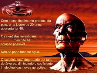 Com o envelhecimento precoce da pele, uma jovem de 20 anos aparenta ter 40. Os cientistas investigam,  mas não há solução possível. Não se pode fabricar água. O oxigénio está degradado por falta de árvores, diminuindo o coeficiente intelectual das novas gerações. 
